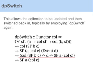dpSwitch :: Functor col ⇒
(∀ sf . (a → col sf → col (b, sf)))
→ col (SF b c)
→ SF (a, col c) (Event d)
→ (col (SF b c) -> d -> SF a (col c))
→ SF a (col c)
This allows the collection to be updated and then
switched back in, typically by employing `dpSwitch`
again.
dpSwitch
 
