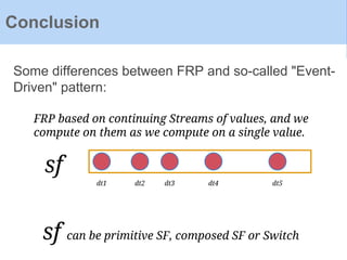 Some differences between FRP and so-called "Event-
Driven" pattern:
Conclusion
FRP based on continuing Streams of values, and we
compute on them as we compute on a single value.
dt1 dt2 dt3 dt4 dt5
sf
sf can be primitive SF, composed SF or Switch
 