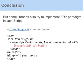 Conclusion
But some libraries also try to implement FRP paradigm
in JavaScript:
// from Flapjax.js, compiler mode
<div>
<h1> You caught up
<span style="color: white; background-color: black">
{! caughtUpB.toString() !}
</span>
times</h1>
hit up with your mouse
</div>
 