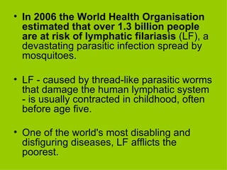 In 2006 the World Health Organisation estimated that over 1.3 billion people are at risk of lymphatic filariasis  (LF), a devastating parasitic infection spread by mosquitoes.  LF - caused by thread-like parasitic worms that damage the human lymphatic system - is usually contracted in childhood, often before age five.  One of the world's most disabling and disfiguring diseases, LF afflicts the poorest.   