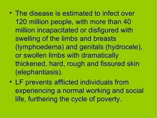 The disease is estimated to infect over 120 million people, with more than 40 million incapacitated or disfigured with swelling of the limbs and breasts (lymphoedema) and genitals (hydrocele), or swollen limbs with dramatically thickened, hard, rough and fissured skin (elephantiasis).  LF prevents afflicted individuals from experiencing a normal working and social life, furthering the cycle of poverty.  