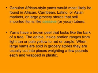 Genuine African-style yams would most likely be found in African, Carribean, Latino, or Asian markets, or large grocery stores that sell imported items like  cassava  (or yuca) tubers.  Yams have a brown peel that looks like the bark of a tree. The edible, inside portion ranges from light tan or pale yellow to red or purple. When large yams are sold in grocery stores they are usually cut into pieces weighting a few pounds each and wrapped in plastic. 