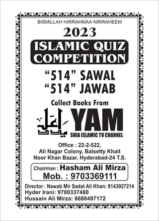 BISMILLAH HIRRAHMAA NIRRAHEEM
ISLAMIC QUIZ
COMPETITION
“514” SAWAL
“514” JAWAB
Collect Books From
YAM
SHIA ISLAMIC TV CHANNEL
Office : 22-2-522,
Ali Nagar Colony, Balsetty Khait
Noor Khan Bazar, Hyderabad-24 T.S.
Chairman : Hasham Ali Mirza
Mob. : 9703369111
Hyder Irani: 9700337480
Hussain Ali Mirza: 8686497172
Director : Nawab Mir Sadat Ali Khan: 8143927214
2023
 