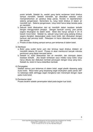 TTG PENGOLAHAN PANGAN




     posisi terbalik. Setelah itu, wadah yang berisi rendaman botol direbus
     sampai mendidih. Setelah mendidih, api dikecilkan sekedar untuk
     mempertahankan air perebus tetap panas. Kondisi ini dipertahankan
     selama pengemasan. Sementara itu, tutup botol direbus di dalam air
     mendidih lain. Selama pengemasan, tutup botol harus tetap berada pada
     air mendidih.
  b. Sebuah botol dikeluarkan dari air mendidih dalam keadaan terbalik
     dengan menggunakan penjepit. Dengan bantuan corong, yam panas
     segera dituangkan ke dalam botol. Botol diisi hanya sampai 4 cm di
     bawah mulut botol. Setelah itu, sebuah tutup botol yang sedang direbus
     segera diangkat, dipasangkan pada mulut botol, dan ditutupkan dengan
     bantuan alat penutup botol. Pekerjaan ini harus dilakukan secara cepat
     dan cermat.
  c. Proses di atas diulang sampai semua yam terkemas di dalam botol.

3) Sterilisasi
   a. Botol yang sudah berisi yam dan tertutup rapat direbus didalam air
      mendidih selama 30 menit. Proses ini akan membunuh banyak mikroba
      pembusuk yang dapat merusak bahan.
   b. Setelah itu, botol dikeluarkan dari air mendidih, dan disimpan dalam
      keadaan terbalik. Jika terjadi rembesan saus melalui tutup botol, tutup
      harus dibuka dan dilakukan kembali penutupan dengan tutup yang baru.
      Setelah itu, botol ini harus disterilkan kembali.

4) Penyegelan
   Setelah semua yam terkemas di dalam botol, segel plastik dipasang pada
   mulut botol. Mulut botol yang terpasang segel dicelupkan pada panas (900
   C) beberapa detik sehingga segel mengkerut dan menempel dengan rapat
   pada mulut botol.

5) Pemberian label
   Proses terakhir adalah penempelan label pada bagian luar botol.




                                                                                                                    3
       Kantor Deputi Menegristek Bidang Pendayagunaan dan Pemasyarakatan Ilmu Pengetahuan dan Teknologi
                        Gedung II BPP Teknologi Lantai 6, Jl. M.H. Thamrin 8 Jakarta 10340
                          Tel. 021 316 9166~69, Fax. 021 316 1952, http://www.ristek.go.id
 