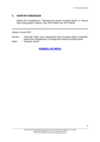 TTG PENGOLAHAN PANGAN




5.   KONTAK HUBUNGAN
     Dewan Ilmu Pengetahuan, Teknologi dan Industri Sumatera Barat, Jl. Rasuna
     Said, Padang Baru, Padang, Telp. 0751 40040, Fax. 0751 40040



Jakarta, Januari 2001

Sumber    : Teknologi Tepat Guna Agroindustri Kecil Sumatera Barat, Hasbullah,
            Dewan Ilmu Pengetahuan, Teknologi dan Industri Sumatera Barat
Editor    : Tarwiyah, Kemal


                                       KEMBALI KE MENU




                                                                                                                         4
            Kantor Deputi Menegristek Bidang Pendayagunaan dan Pemasyarakatan Ilmu Pengetahuan dan Teknologi
                             Gedung II BPP Teknologi Lantai 6, Jl. M.H. Thamrin 8 Jakarta 10340
                               Tel. 021 316 9166~69, Fax. 021 316 1952, http://www.ristek.go.id
 