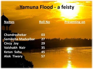 Yamuna Flood - a feisty NamesRoll NoPresenting on Chandrashekar		03 Samiksha Madvalkar 	27	 Cincy  Joy			29 Vaishakh  Nair		35 			  Ketan  Sahu 			45		  Alok  Tiwary 		57		 		  