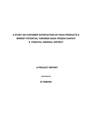 A STUDY ON CUSTOMER SATISFACTION OF NAGA PRODUCTS &
MARKET POTENTIAL TOWARDS NAGA FROZEN CHAPATI
& PARATHA, DINDIGUL DISTRICT
A PROJECT REPORT
Submitted by
B.YAMUNA
 
