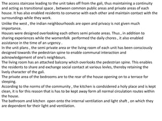 The access staircase leading to the unit takes off from the gali, thus maintaining a continuity
and acting as transitional space , between common public areas and private areas of each
house. It has also enabled residents to converse with each other and maintain contact with the
surroundings while they work.
Unlike the west , the indian neighbourhoods are open and privacy is not given much
importance.
Houses were designed overlooking each others semi private areas. Thus , in addition to
sharing experiences while the womenfolk performed the daily chores , it also enabled
assistance in the time of an urgency .
In the unit plans , the semi private area or the living room of each unit has been consciously
designed towards the pedestrian spine to enable communal interaction and
acknowledgement of one’s neighbours.
The living room has an attached balcony which overlooks the pedestrian spine. This enables
the residents to share and exchange social contact at various levles, thereby retaining the
lively character of the gali.
The private area of the bedrooms are to the rear of the house opening on to a terrace for
sleeping.
According to the norms of the community , the kitchen is condsidered a holy place and is kept
clean, it is for this reason that is has to be kept away form all normal circulation routes within
the house.
The bathroom and kitchen open onto the internal ventilation and light shaft , on which they
are dependent for their light and ventilation.
 