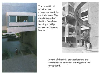 The recreational
activities are
grouped around the
central square. The
club is located on
the first floor level
forming a bridge
across two housing
blocks.
A view of the units grouped around the
central space. The open air stage is in the
foreground.
 