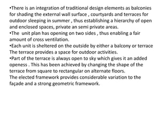 •There is an integration of traditional design elements as balconies
for shading the external wall surface , courtyards and terraces for
outdoor sleeping in summer , thus establishing a hierarchy of open
and enclosed spaces, private an semi private areas.
•The unit plan has opening on two sides , thus enabling a fair
amount of cross ventilation.
•Each unit is sheltered on the outside by either a balcony or terrace
The terrace provides a space for outdoor activities.
•Part of the terrace is always open to sky which gives it an added
openess . This has been achieved by changing the shape of the
terrace from square to rectangular on alternate floors.
The elected framework provides considerable variation to the
façade and a strong geometric framework.
 