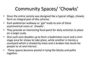 Community Spaces/ ‘Chowks’
• Since the entire society was designed like a typical village, chowks
form an integral part of this scheme.
• Each pedestrian walkway or `gali’ leads to one of these
asymmetrical cores or `chowks’.
• They provide an interesting focal point for daily activities to place
on a larger scale.
• One such core doubles up to form a badminton court and a mini
stage area for shows to take place, while another is merely a
courtyard which is shaded by trees and is broken into levels for
people to sit and interact.
• These spaces become pivotal in tying the blocks and paths
together.
 