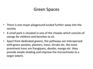 Green Spaces
• There is one major playground tucked further away into the
society.
• A small park is situated in one of the chowks which consists of
swings for children and benches to sit.
• Apart from dedicated greens, the pathways are interspersed
with green pockets, planters, trees, shrubs etc. the most
prominent trees are frangipans, deodar, mango etc. they
provide ample shading and improve the microclimate to a
larger extent.
 