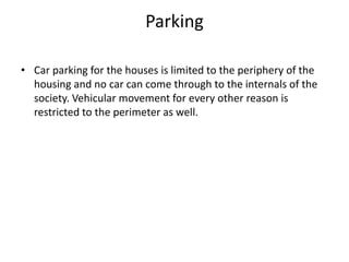 Parking
• Car parking for the houses is limited to the periphery of the
housing and no car can come through to the internals of the
society. Vehicular movement for every other reason is
restricted to the perimeter as well.
 