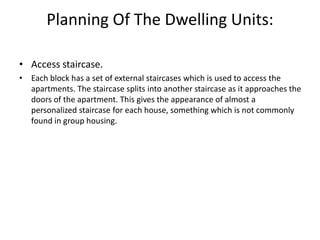 Planning Of The Dwelling Units:
• Access staircase.
• Each block has a set of external staircases which is used to access the
apartments. The staircase splits into another staircase as it approaches the
doors of the apartment. This gives the appearance of almost a
personalized staircase for each house, something which is not commonly
found in group housing.
 