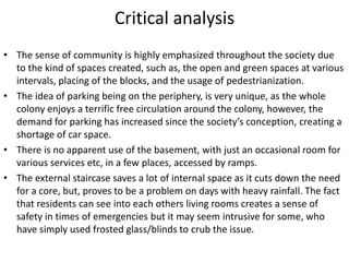 Critical analysis
• The sense of community is highly emphasized throughout the society due
to the kind of spaces created, such as, the open and green spaces at various
intervals, placing of the blocks, and the usage of pedestrianization.
• The idea of parking being on the periphery, is very unique, as the whole
colony enjoys a terrific free circulation around the colony, however, the
demand for parking has increased since the society’s conception, creating a
shortage of car space.
• There is no apparent use of the basement, with just an occasional room for
various services etc, in a few places, accessed by ramps.
• The external staircase saves a lot of internal space as it cuts down the need
for a core, but, proves to be a problem on days with heavy rainfall. The fact
that residents can see into each others living rooms creates a sense of
safety in times of emergencies but it may seem intrusive for some, who
have simply used frosted glass/blinds to crub the issue.
 