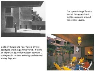 The open air stage forms a
part of the recreational
facilities grouped around
the central square.
Units on the ground floor have a private
courtyard which is partly covered . It forms
an important space for outdoor activities ,
sitting out in summer evenings and on cold
wintry days, etc.
 