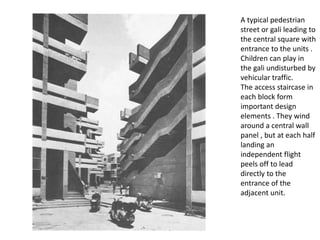 A typical pedestrian
street or gali leading to
the central square with
entrance to the units .
Children can play in
the gali undisturbed by
vehicular traffic.
The access staircase in
each block form
important design
elements . They wind
around a central wall
panel , but at each half
landing an
independent flight
peels off to lead
directly to the
entrance of the
adjacent unit.
 