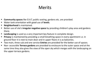  Community spaces like O.A.T, public seating, gardens etc. are provided.
 Water tank orientation with good use of levels.
 Neighborhood is maintained.
 Better use of site’s irregular negative space by providing children’s play area and gardens
there.
 Landscaping is used as a very important key feature in complete design.
 Privacy is maintained by providing a small breathing space in every apartment i.e. in
ground floor it is next to main door and in upper floors it is as balconies.
 Two main, three sub and one service Entries are provided for the better use of spaces.
 Non- accessible Terrace gardens are provided to enclosure to the outer space and at the
same time they also gives the view of the open sky which merges with the landscaping on
the upper terrace gardens.
Merits
 