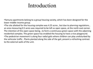 •Yamuna apartments belong to a group housing society, which has been designed for the
lower middle income group.
•The site allotted for the housing complex was 4.25 acres , but due to planning regulations ,
an area measuring 0.5 acres was required to be left as open space, at the north east corner.
The intention of this open space being , to form a continuous green space with the adjoining
residential complex. The green space has enabled the housing to have a nice playground.
•The pedestrian movement is along four radial galis where children can play undisturbed by
the vehicular traffic . Plants planted along the side of the gali, present a refreshing contrast
to the external walls of the unit.
Introduction
 