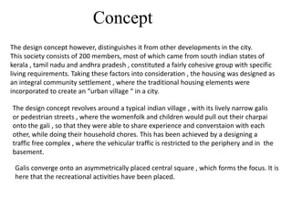 Concept
The design concept however, distinguishes it from other developments in the city.
This society consists of 200 members, most of which came from south indian states of
kerala , tamil nadu and andhra pradesh , constituted a fairly cohesive group with specific
living requirements. Taking these factors into consideration , the housing was designed as
an integral community settlement , where the traditional housing elements were
incorporated to create an “urban village “ in a city.
The design concept revolves around a typical indian village , with its lively narrow galis
or pedestrian streets , where the womenfolk and children would pull out their charpai
onto the gali , so that they were able to share experience and converstaion with each
other, while doing their household chores. This has been achieved by a designing a
traffic free complex , where the vehicular traffic is restricted to the periphery and in the
basement.
Galis converge onto an asymmetrically placed central square , which forms the focus. It is
here that the recreational activities have been placed.
 