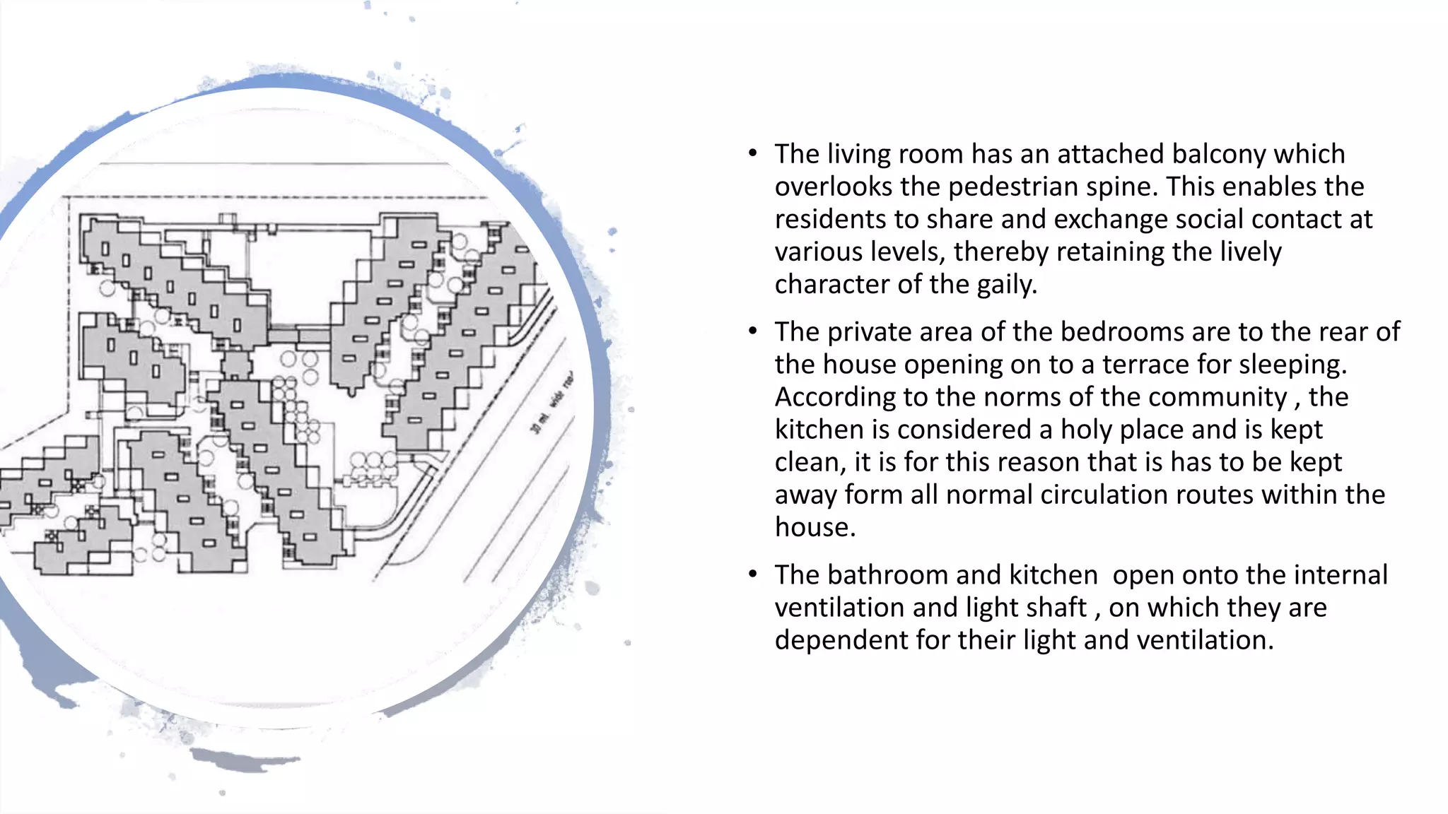 • The living room has an attached balcony which
overlooks the pedestrian spine. This enables the
residents to share and exchange social contact at
various levels, thereby retaining the lively
character of the gaily.
• The private area of the bedrooms are to the rear of
the house opening on to a terrace for sleeping.
According to the norms of the community , the
kitchen is considered a holy place and is kept
clean, it is for this reason that is has to be kept
away form all normal circulation routes within the
house.
• The bathroom and kitchen open onto the internal
ventilation and light shaft , on which they are
dependent for their light and ventilation.
 