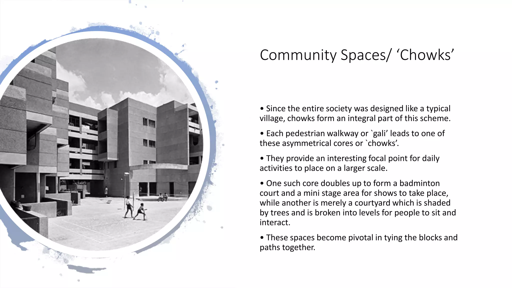 Community Spaces/ ‘Chowks’
• Since the entire society was designed like a typical
village, chowks form an integral part of this scheme.
• Each pedestrian walkway or `gali’ leads to one of
these asymmetrical cores or `chowks’.
• They provide an interesting focal point for daily
activities to place on a larger scale.
• One such core doubles up to form a badminton
court and a mini stage area for shows to take place,
while another is merely a courtyard which is shaded
by trees and is broken into levels for people to sit and
interact.
• These spaces become pivotal in tying the blocks and
paths together.
 
