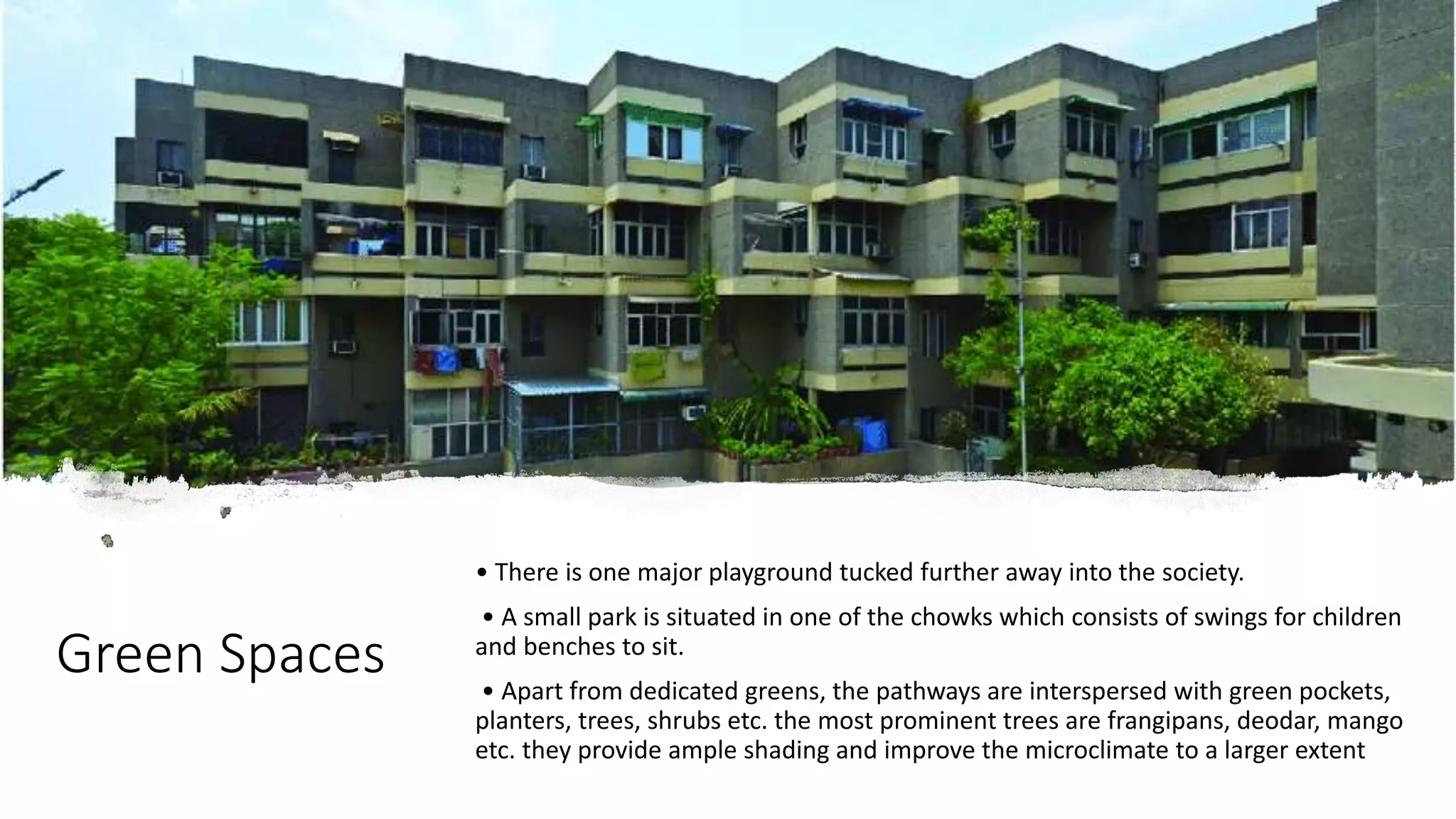 Green Spaces
• There is one major playground tucked further away into the society.
• A small park is situated in one of the chowks which consists of swings for children
and benches to sit.
• Apart from dedicated greens, the pathways are interspersed with green pockets,
planters, trees, shrubs etc. the most prominent trees are frangipans, deodar, mango
etc. they provide ample shading and improve the microclimate to a larger extent
 