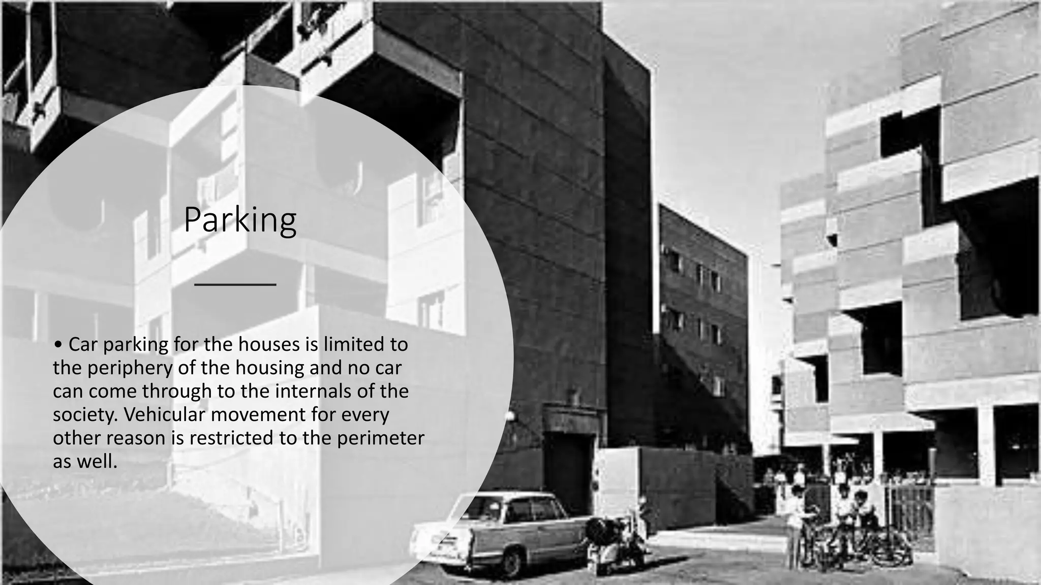Parking
• Car parking for the houses is limited to
the periphery of the housing and no car
can come through to the internals of the
society. Vehicular movement for every
other reason is restricted to the perimeter
as well.
 
