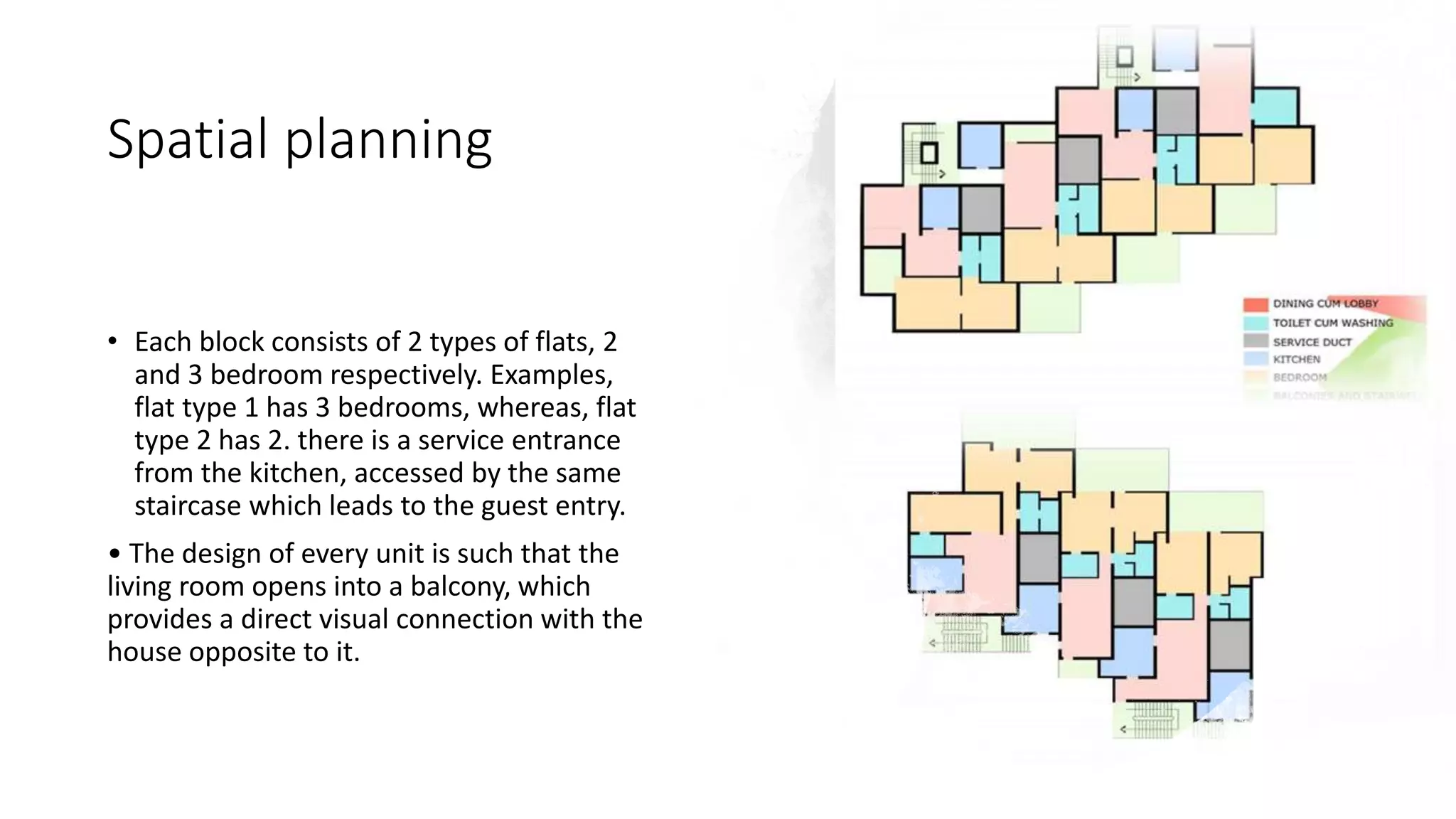 Spatial planning
• Each block consists of 2 types of flats, 2
and 3 bedroom respectively. Examples,
flat type 1 has 3 bedrooms, whereas, flat
type 2 has 2. there is a service entrance
from the kitchen, accessed by the same
staircase which leads to the guest entry.
• The design of every unit is such that the
living room opens into a balcony, which
provides a direct visual connection with the
house opposite to it.
 