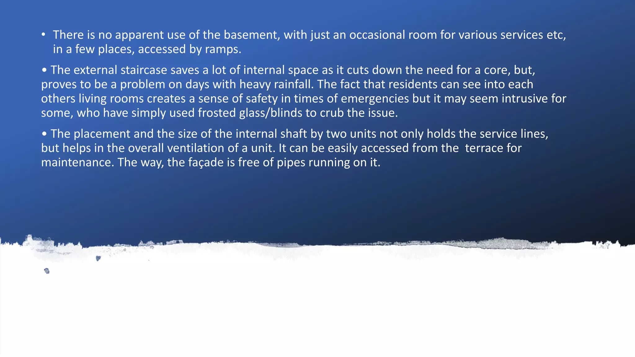 • There is no apparent use of the basement, with just an occasional room for various services etc,
in a few places, accessed by ramps.
• The external staircase saves a lot of internal space as it cuts down the need for a core, but,
proves to be a problem on days with heavy rainfall. The fact that residents can see into each
others living rooms creates a sense of safety in times of emergencies but it may seem intrusive for
some, who have simply used frosted glass/blinds to crub the issue.
• The placement and the size of the internal shaft by two units not only holds the service lines,
but helps in the overall ventilation of a unit. It can be easily accessed from the terrace for
maintenance. The way, the façade is free of pipes running on it.
 