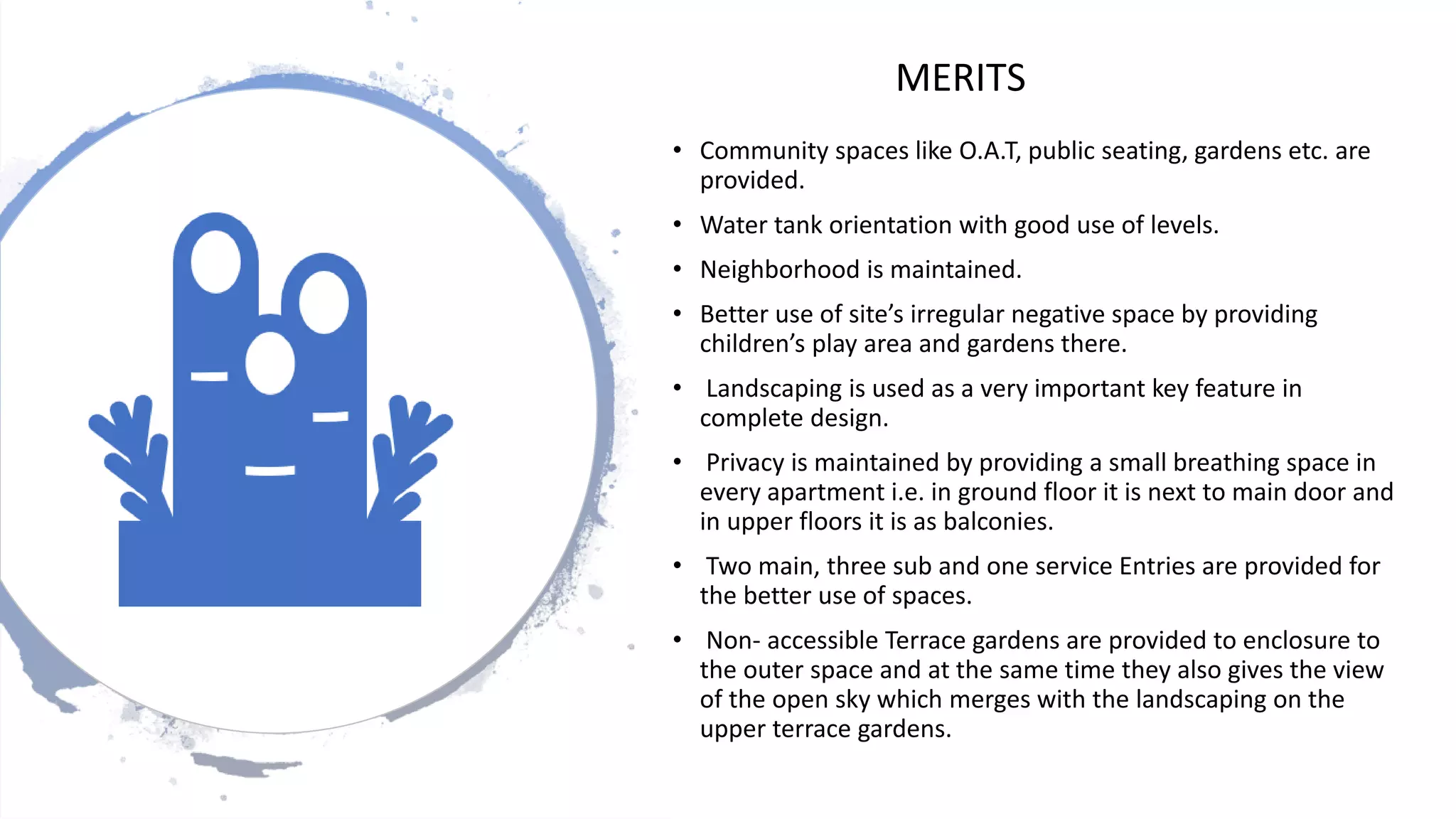 • Community spaces like O.A.T, public seating, gardens etc. are
provided.
• Water tank orientation with good use of levels.
• Neighborhood is maintained.
• Better use of site’s irregular negative space by providing
children’s play area and gardens there.
• Landscaping is used as a very important key feature in
complete design.
• Privacy is maintained by providing a small breathing space in
every apartment i.e. in ground floor it is next to main door and
in upper floors it is as balconies.
• Two main, three sub and one service Entries are provided for
the better use of spaces.
• Non- accessible Terrace gardens are provided to enclosure to
the outer space and at the same time they also gives the view
of the open sky which merges with the landscaping on the
upper terrace gardens.
MERITS
 