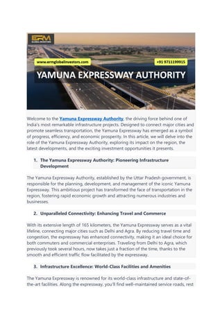 Welcome to the Yamuna Expressway Authority, the driving force behind one of
India's most remarkable infrastructure projects. Designed to connect major cities and
promote seamless transportation, the Yamuna Expressway has emerged as a symbol
of progress, efficiency, and economic prosperity. In this article, we will delve into the
role of the Yamuna Expressway Authority, exploring its impact on the region, the
latest developments, and the exciting investment opportunities it presents.
1. The Yamuna Expressway Authority: Pioneering Infrastructure
Development
The Yamuna Expressway Authority, established by the Uttar Pradesh government, is
responsible for the planning, development, and management of the iconic Yamuna
Expressway. This ambitious project has transformed the face of transportation in the
region, fostering rapid economic growth and attracting numerous industries and
businesses.
2. Unparalleled Connectivity: Enhancing Travel and Commerce
With its extensive length of 165 kilometers, the Yamuna Expressway serves as a vital
lifeline, connecting major cities such as Delhi and Agra. By reducing travel time and
congestion, the expressway has enhanced connectivity, making it an ideal choice for
both commuters and commercial enterprises. Traveling from Delhi to Agra, which
previously took several hours, now takes just a fraction of the time, thanks to the
smooth and efficient traffic flow facilitated by the expressway.
3. Infrastructure Excellence: World-Class Facilities and Amenities
The Yamuna Expressway is renowned for its world-class infrastructure and state-of-
the-art facilities. Along the expressway, you'll find well-maintained service roads, rest
 