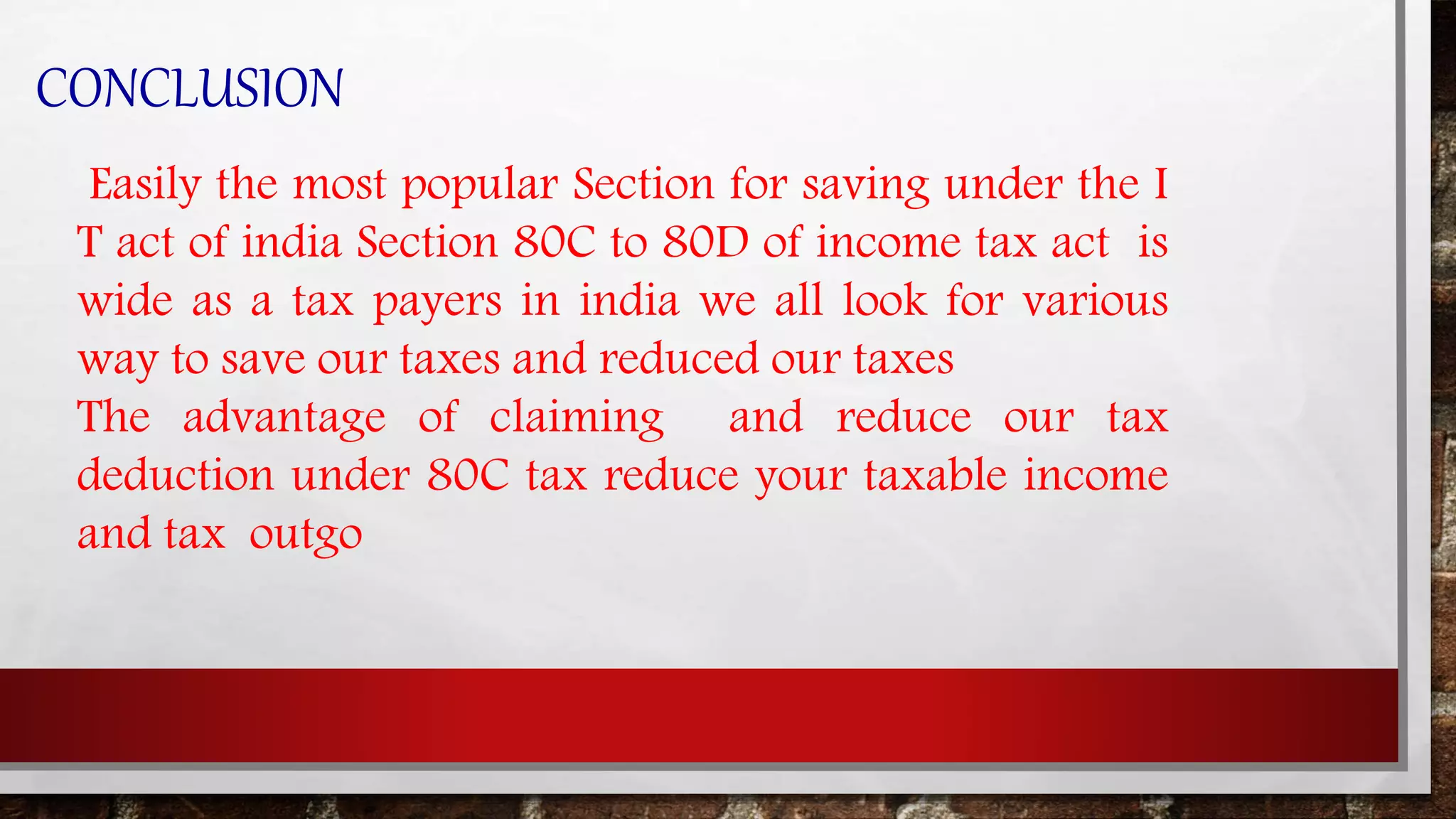 CONCLUSION
Easily the most popular Section for saving under the I
T act of india Section 80C to 80D of income tax act is
wide as a tax payers in india we all look for various
way to save our taxes and reduced our taxes
The advantage of claiming and reduce our tax
deduction under 80C tax reduce your taxable income
and tax outgo
 