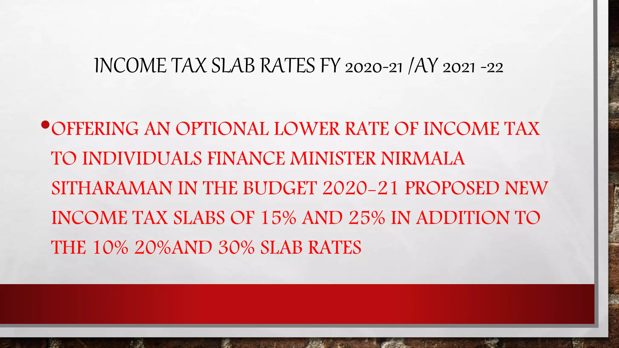 INCOME TAX SLAB RATES FY 2020-21 /AY 2021 -22
•OFFERING AN OPTIONAL LOWER RATE OF INCOME TAX
TO INDIVIDUALS FINANCE MINISTER NIRMALA
SITHARAMAN IN THE BUDGET 2020-21 PROPOSED NEW
INCOME TAX SLABS OF 15% AND 25% IN ADDITION TO
THE 10% 20%AND 30% SLAB RATES
 