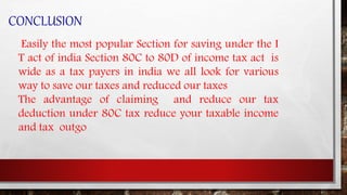CONCLUSION
Easily the most popular Section for saving under the I
T act of india Section 80C to 80D of income tax act is
wide as a tax payers in india we all look for various
way to save our taxes and reduced our taxes
The advantage of claiming and reduce our tax
deduction under 80C tax reduce your taxable income
and tax outgo
 
