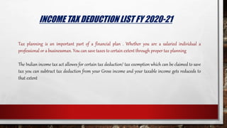 INCOME TAX DEDUCTION LIST FY 2020-21
Tax planning is an important part of a financial plan . Whether you are a salaried individual a
professional or a businessman. You can save taxes to certain extent through proper tax planning
The Indian income tax act allowes for certain tax deduction/ tax exemption which can be claimed to save
tax you can subtract tax deduction from your Gross income and your taxable income gets reduceds to
that extent
 
