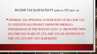 INCOME TAX SLAB RATES FY 2020-21 /AY 2021 -22
•OFFERING AN OPTIONAL LOWER RATE OF INCOME TAX
TO INDIVIDUALS FINANCE MINISTER NIRMALA
SITHARAMAN IN THE BUDGET 2020-21 PROPOSED NEW
INCOME TAX SLABS OF 15% AND 25% IN ADDITION TO
THE 10% 20%AND 30% SLAB RATES
 