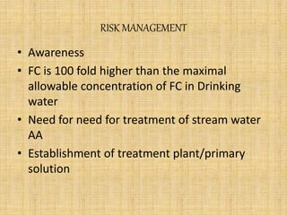 RISK MANAGEMENT
• Awareness
• FC is 100 fold higher than the maximal
allowable concentration of FC in Drinking
water
• Need for need for treatment of stream water
AA
• Establishment of treatment plant/primary
solution
 
