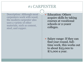 #1 CARPENTER
•   Description: Although most    Education: Others
    carpenters work with wood,     acquire skills by taking
    the modern carpenter also      courses at vocational
    uses a variety of other
    materials, such as cement,
                                   schools or 2-yea0r
    steel, and copper.             colleges.


                                  Salary range: If they can
                                   find year-round, full-
                                   time work, this works out
                                   to about $25,000 to
                                   $71,000 a year.
 