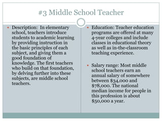 #3 Middle School Teacher
 Description: In elementary       Education: Teacher education
  school, teachers introduce        programs are offered at many
  students to academic learning     4-year colleges and include
  by providing instruction in       classes in educational theory
  the basic principles of each      as well as in-the-classroom
  subject, and giving them a        teaching experience.
  good foundation of
  knowledge. The first teachers    Salary range: Most middle
  who build on that foundation,     school teachers earn an
  by delving further into these     annual salary of somewhere
  subjects, are middle school       between $34,000 and
  teachers.                         $78,000. The national
                                    median income for people in
                                    this profession is about
                                    $50,000 a year.
 