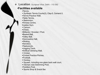 

•Facilities available
Tennis,
 Synthetic Tennis Courts(2), Clay-5, Cement-3,
Tennis Practice Wall,
Table Tennis,
 Badminton,
Fitness Centre,
Ladies Gym.
 Carrom,
Chess,
Billiards / Snooker / Pool,
Basket Ball,
Volley Ball,
Gymnastics Hall,
Skating,
Aerobics,
Taekwondo,
Jogging Track,
Artifical Climbing Wall,
 Cricket,
Cricket Practice Pitches,
Football,
 Hockey,
 Squash, including one glass back wall court,
 Olympic size Swimming Pool,
Toddlers Pool,
 Sports Shop & Snack Bar.

 