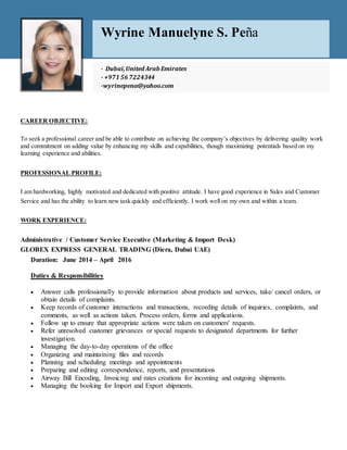 CAREER OBJECTIVE:
To seek a professional career and be able to contribute on achieving the company’s objectives by delivering quality work
and commitment on adding value by enhancing my skills and capabilities, though maximizing potentials based on my
learning experience and abilities.
PROFESSIONAL PROFILE:
I am hardworking, highly motivated and dedicated with positive attitude. I have good experience in Sales and Customer
Service and has the ability to learn new task quickly and efficiently. I work well on my own and within a team.
WORK EXPERIENCE:
Administrative / Customer Service Executive (Marketing & Import Desk)
GLOBEX EXPRESS GENERAL TRADING (Diera, Dubai UAE)
Duration: June 2014 – April 2016
Duties & Responsibilities
 Answer calls professionally to provide information about products and services, take/ cancel orders, or
obtain details of complaints.
 Keep records of customer interactions and transactions, recording details of inquiries, complaints, and
comments, as well as actions taken. Process orders, forms and applications.
 Follow up to ensure that appropriate actions were taken on customers' requests.
 Refer unresolved customer grievances or special requests to designated departments for further
investigation.
 Managing the day-to-day operations of the office
 Organizing and maintaining files and records
 Planning and scheduling meetings and appointments
 Preparing and editing correspondence, reports, and presentations
 Airway Bill Encoding, Invoicing and rates creations for incoming and outgoing shipments.
 Managing the booking for Import and Export shipments.
Wyrine Manuelyne S. Peña
- Dubaï,United Arab Emirates
- +971 56 7224344
-wyrinepena@yahoo.com
- cecilleangelasantos@gmail.com
 