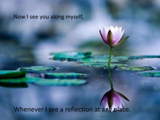 Now I see you along myself,




Whenever I see a reflection at any place.
 