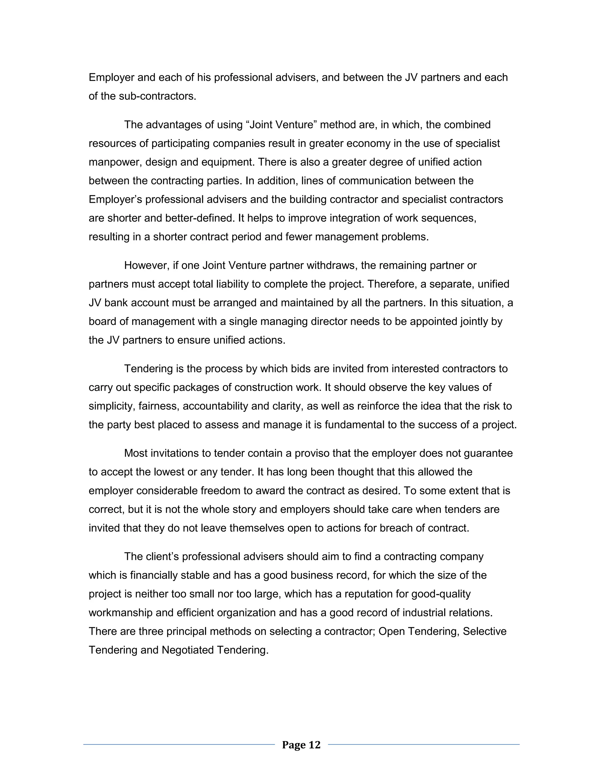Page 12 
Employer and each of his professional advisers, and between the JV partners and each of the sub-contractors. 
The advantages of using “Joint Venture” method are, in which, the combined resources of participating companies result in greater economy in the use of specialist manpower, design and equipment. There is also a greater degree of unified action between the contracting parties. In addition, lines of communication between the Employer’s professional advisers and the building contractor and specialist contractors are shorter and better-defined. It helps to improve integration of work sequences, resulting in a shorter contract period and fewer management problems. 
However, if one Joint Venture partner withdraws, the remaining partner or partners must accept total liability to complete the project. Therefore, a separate, unified JV bank account must be arranged and maintained by all the partners. In this situation, a board of management with a single managing director needs to be appointed jointly by the JV partners to ensure unified actions. 
Tendering is the process by which bids are invited from interested contractors to carry out specific packages of construction work. It should observe the key values of simplicity, fairness, accountability and clarity, as well as reinforce the idea that the risk to the party best placed to assess and manage it is fundamental to the success of a project. 
Most invitations to tender contain a proviso that the employer does not guarantee to accept the lowest or any tender. It has long been thought that this allowed the employer considerable freedom to award the contract as desired. To some extent that is correct, but it is not the whole story and employers should take care when tenders are invited that they do not leave themselves open to actions for breach of contract. 
The client’s professional advisers should aim to find a contracting company which is financially stable and has a good business record, for which the size of the project is neither too small nor too large, which has a reputation for good-quality workmanship and efficient organization and has a good record of industrial relations. There are three principal methods on selecting a contractor; Open Tendering, Selective Tendering and Negotiated Tendering.  