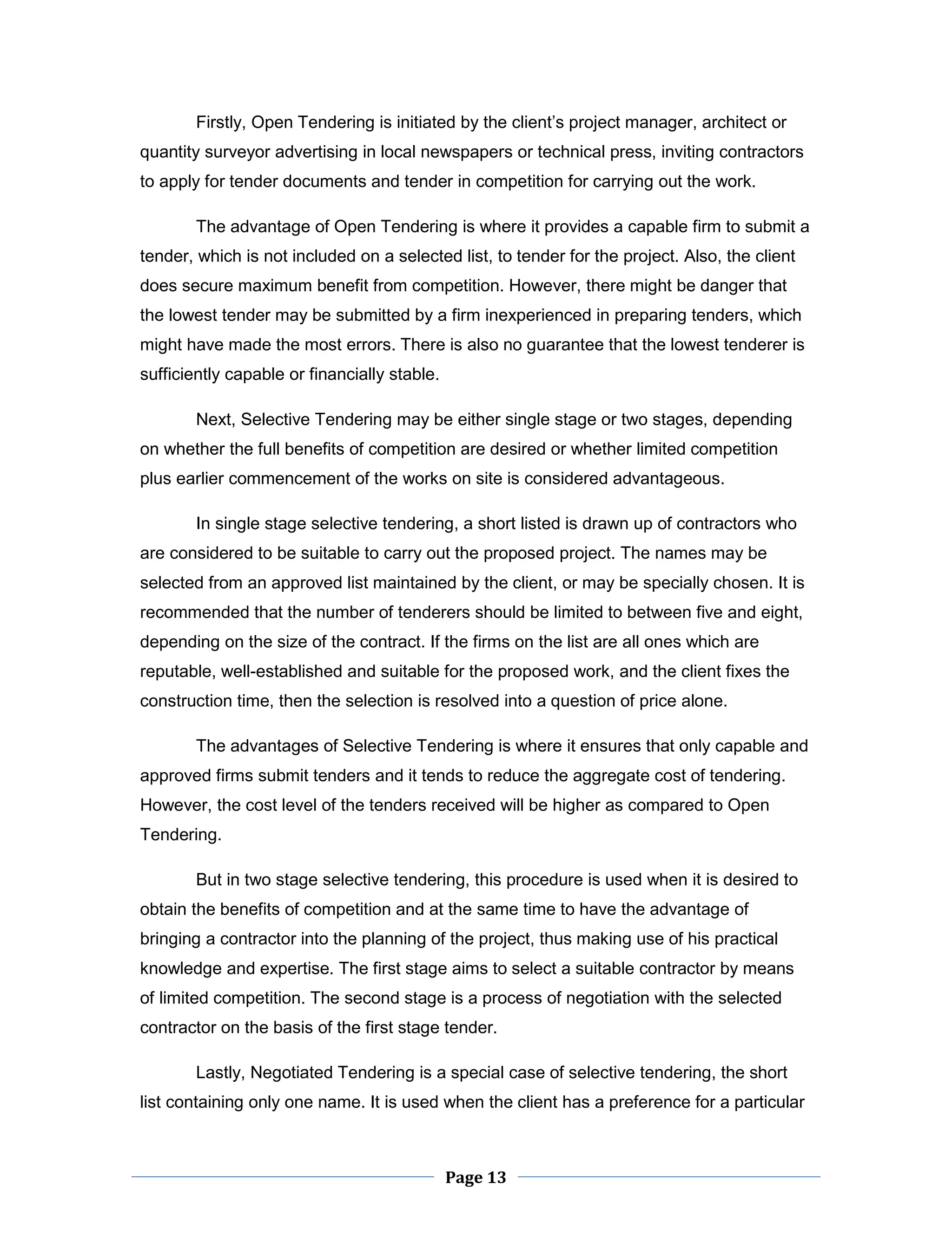 Page 13 
Firstly, Open Tendering is initiated by the client’s project manager, architect or quantity surveyor advertising in local newspapers or technical press, inviting contractors to apply for tender documents and tender in competition for carrying out the work. 
The advantage of Open Tendering is where it provides a capable firm to submit a tender, which is not included on a selected list, to tender for the project. Also, the client does secure maximum benefit from competition. However, there might be danger that the lowest tender may be submitted by a firm inexperienced in preparing tenders, which might have made the most errors. There is also no guarantee that the lowest tenderer is sufficiently capable or financially stable. 
Next, Selective Tendering may be either single stage or two stages, depending on whether the full benefits of competition are desired or whether limited competition plus earlier commencement of the works on site is considered advantageous. 
In single stage selective tendering, a short listed is drawn up of contractors who are considered to be suitable to carry out the proposed project. The names may be selected from an approved list maintained by the client, or may be specially chosen. It is recommended that the number of tenderers should be limited to between five and eight, depending on the size of the contract. If the firms on the list are all ones which are reputable, well-established and suitable for the proposed work, and the client fixes the construction time, then the selection is resolved into a question of price alone. 
The advantages of Selective Tendering is where it ensures that only capable and approved firms submit tenders and it tends to reduce the aggregate cost of tendering. However, the cost level of the tenders received will be higher as compared to Open Tendering. 
But in two stage selective tendering, this procedure is used when it is desired to obtain the benefits of competition and at the same time to have the advantage of bringing a contractor into the planning of the project, thus making use of his practical knowledge and expertise. The first stage aims to select a suitable contractor by means of limited competition. The second stage is a process of negotiation with the selected contractor on the basis of the first stage tender. 
Lastly, Negotiated Tendering is a special case of selective tendering, the short list containing only one name. It is used when the client has a preference for a particular  