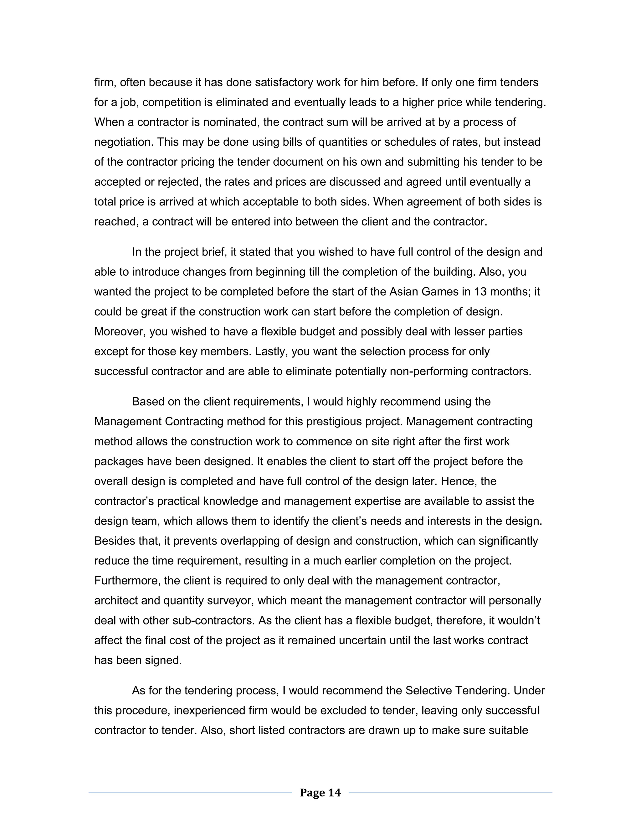 Page 14 
firm, often because it has done satisfactory work for him before. If only one firm tenders for a job, competition is eliminated and eventually leads to a higher price while tendering. When a contractor is nominated, the contract sum will be arrived at by a process of negotiation. This may be done using bills of quantities or schedules of rates, but instead of the contractor pricing the tender document on his own and submitting his tender to be accepted or rejected, the rates and prices are discussed and agreed until eventually a total price is arrived at which acceptable to both sides. When agreement of both sides is reached, a contract will be entered into between the client and the contractor. 
In the project brief, it stated that you wished to have full control of the design and able to introduce changes from beginning till the completion of the building. Also, you wanted the project to be completed before the start of the Asian Games in 13 months; it could be great if the construction work can start before the completion of design. Moreover, you wished to have a flexible budget and possibly deal with lesser parties except for those key members. Lastly, you want the selection process for only successful contractor and are able to eliminate potentially non-performing contractors. 
Based on the client requirements, I would highly recommend using the Management Contracting method for this prestigious project. Management contracting method allows the construction work to commence on site right after the first work packages have been designed. It enables the client to start off the project before the overall design is completed and have full control of the design later. Hence, the contractor’s practical knowledge and management expertise are available to assist the design team, which allows them to identify the client’s needs and interests in the design. Besides that, it prevents overlapping of design and construction, which can significantly reduce the time requirement, resulting in a much earlier completion on the project. Furthermore, the client is required to only deal with the management contractor, architect and quantity surveyor, which meant the management contractor will personally deal with other sub-contractors. As the client has a flexible budget, therefore, it wouldn’t affect the final cost of the project as it remained uncertain until the last works contract has been signed. 
As for the tendering process, I would recommend the Selective Tendering. Under this procedure, inexperienced firm would be excluded to tender, leaving only successful contractor to tender. Also, short listed contractors are drawn up to make sure suitable  