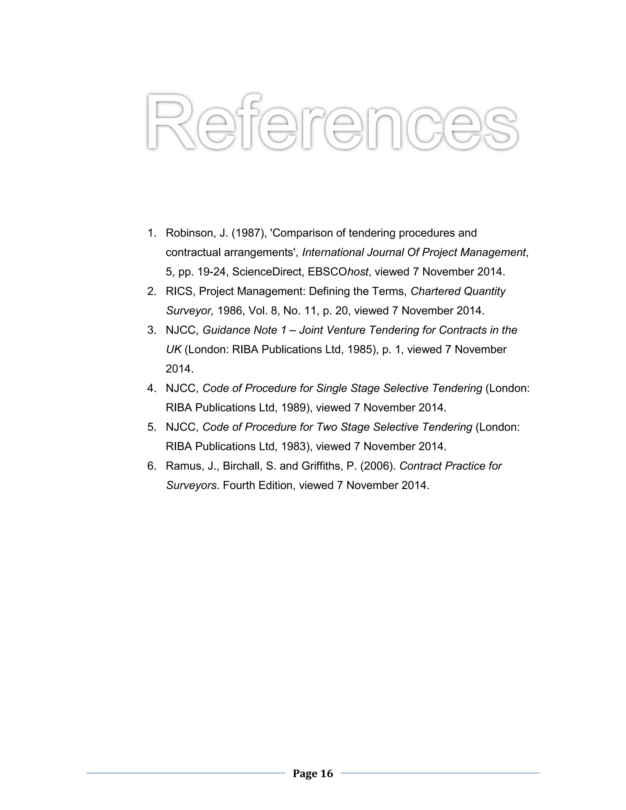 Page 16 
1. Robinson, J. (1987), 'Comparison of tendering procedures and contractual arrangements', International Journal Of Project Management, 5, pp. 19-24, ScienceDirect, EBSCOhost, viewed 7 November 2014. 
2. RICS, Project Management: Defining the Terms, Chartered Quantity Surveyor, 1986, Vol. 8, No. 11, p. 20, viewed 7 November 2014. 
3. NJCC, Guidance Note 1 – Joint Venture Tendering for Contracts in the UK (London: RIBA Publications Ltd, 1985), p. 1, viewed 7 November 2014. 
4. NJCC, Code of Procedure for Single Stage Selective Tendering (London: RIBA Publications Ltd, 1989), viewed 7 November 2014. 
5. NJCC, Code of Procedure for Two Stage Selective Tendering (London: RIBA Publications Ltd, 1983), viewed 7 November 2014. 
6. Ramus, J., Birchall, S. and Griffiths, P. (2006). Contract Practice for Surveyors. Fourth Edition, viewed 7 November 2014. 
