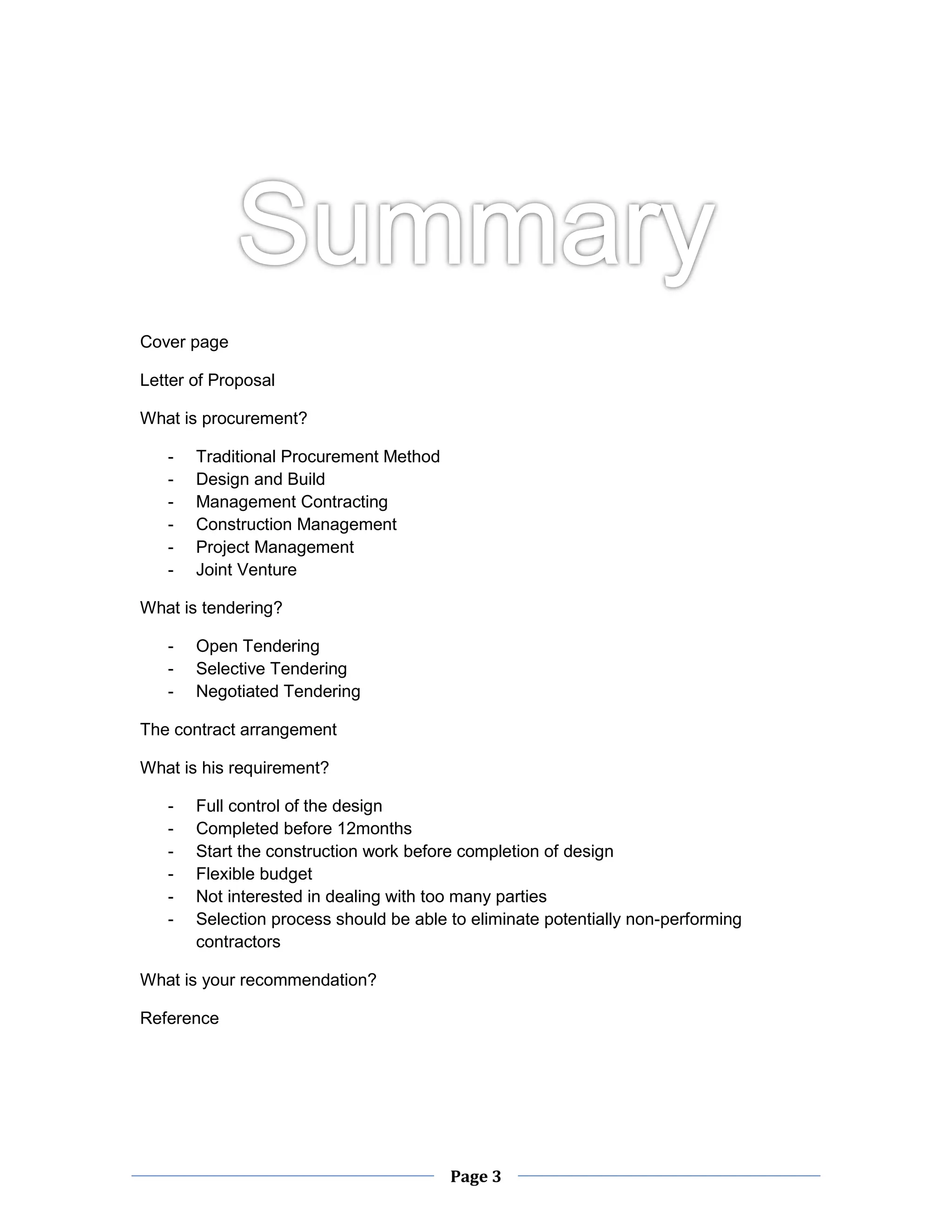 Page 3 
Cover page 
Letter of Proposal 
What is procurement? 
- Traditional Procurement Method 
- Design and Build 
- Management Contracting 
- Construction Management 
- Project Management 
- Joint Venture 
What is tendering? 
- Open Tendering 
- Selective Tendering 
- Negotiated Tendering 
The contract arrangement 
What is his requirement? 
- Full control of the design 
- Completed before 12months 
- Start the construction work before completion of design 
- Flexible budget 
- Not interested in dealing with too many parties 
- Selection process should be able to eliminate potentially non-performing contractors 
What is your recommendation? 
Reference 
 