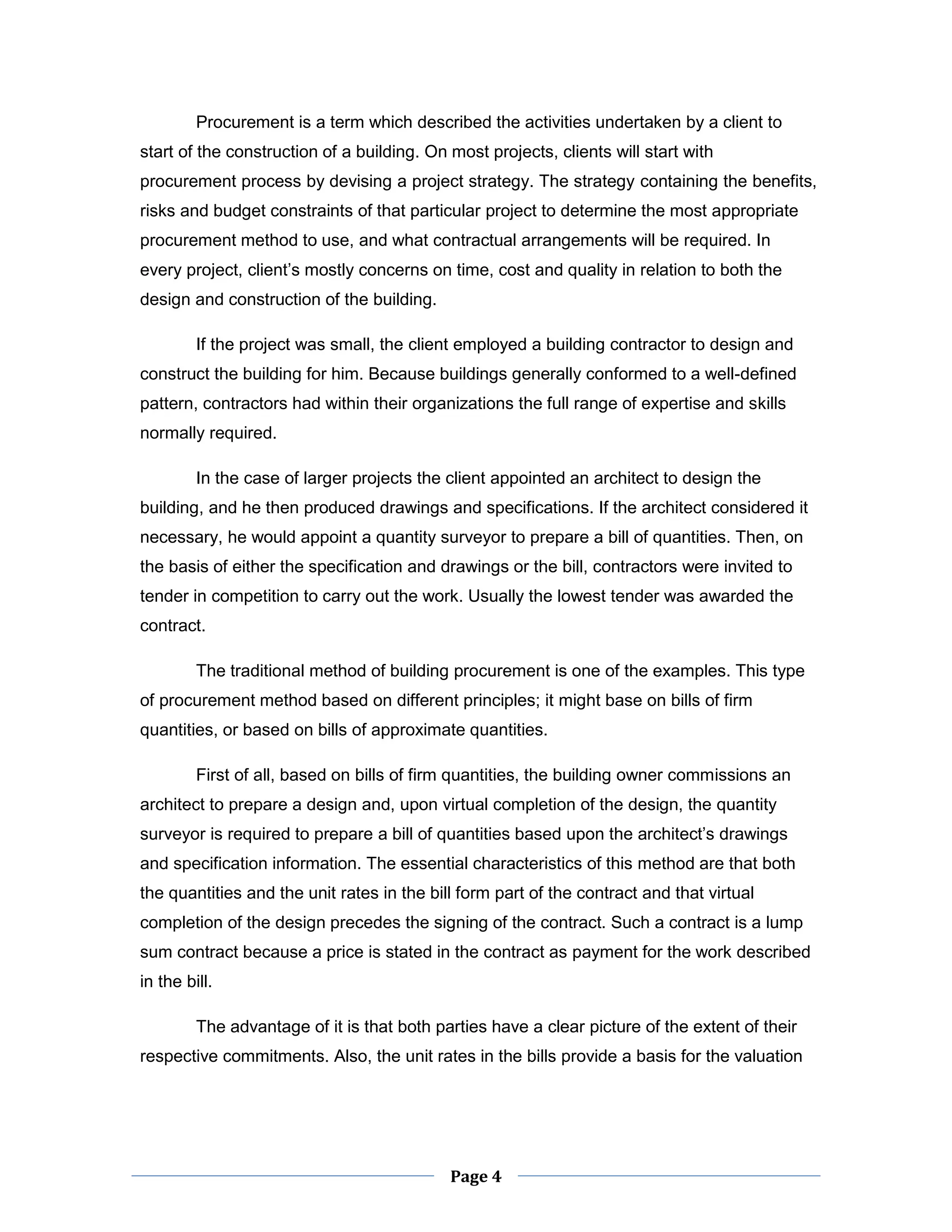 Page 4 
Procurement is a term which described the activities undertaken by a client to start of the construction of a building. On most projects, clients will start with procurement process by devising a project strategy. The strategy containing the benefits, risks and budget constraints of that particular project to determine the most appropriate procurement method to use, and what contractual arrangements will be required. In every project, client’s mostly concerns on time, cost and quality in relation to both the design and construction of the building. 
If the project was small, the client employed a building contractor to design and construct the building for him. Because buildings generally conformed to a well-defined pattern, contractors had within their organizations the full range of expertise and skills normally required. 
In the case of larger projects the client appointed an architect to design the building, and he then produced drawings and specifications. If the architect considered it necessary, he would appoint a quantity surveyor to prepare a bill of quantities. Then, on the basis of either the specification and drawings or the bill, contractors were invited to tender in competition to carry out the work. Usually the lowest tender was awarded the contract. 
The traditional method of building procurement is one of the examples. This type of procurement method based on different principles; it might base on bills of firm quantities, or based on bills of approximate quantities. 
First of all, based on bills of firm quantities, the building owner commissions an architect to prepare a design and, upon virtual completion of the design, the quantity surveyor is required to prepare a bill of quantities based upon the architect’s drawings and specification information. The essential characteristics of this method are that both the quantities and the unit rates in the bill form part of the contract and that virtual completion of the design precedes the signing of the contract. Such a contract is a lump sum contract because a price is stated in the contract as payment for the work described in the bill. 
The advantage of it is that both parties have a clear picture of the extent of their respective commitments. Also, the unit rates in the bills provide a basis for the valuation  