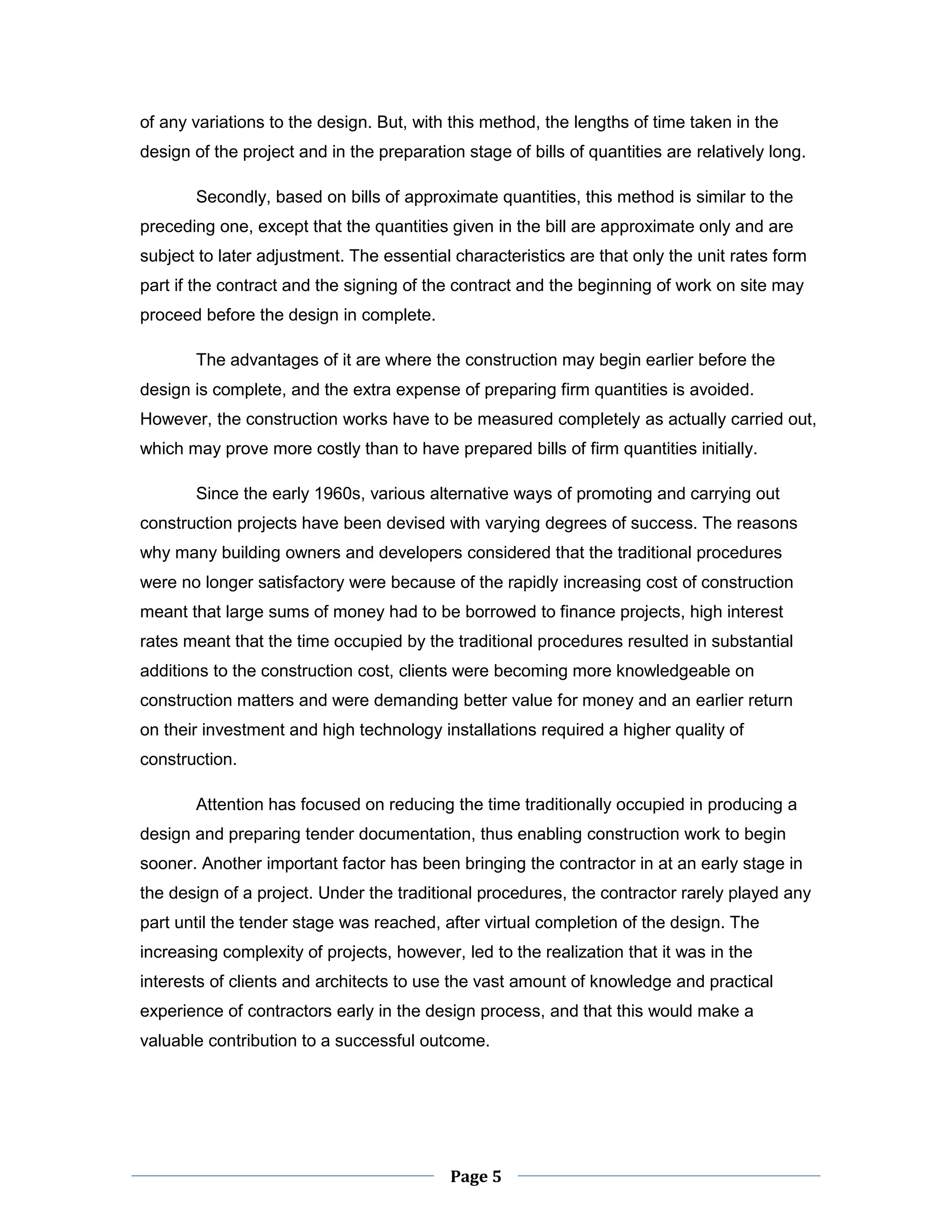 Page 5 
of any variations to the design. But, with this method, the lengths of time taken in the design of the project and in the preparation stage of bills of quantities are relatively long. 
Secondly, based on bills of approximate quantities, this method is similar to the preceding one, except that the quantities given in the bill are approximate only and are subject to later adjustment. The essential characteristics are that only the unit rates form part if the contract and the signing of the contract and the beginning of work on site may proceed before the design in complete. 
The advantages of it are where the construction may begin earlier before the design is complete, and the extra expense of preparing firm quantities is avoided. However, the construction works have to be measured completely as actually carried out, which may prove more costly than to have prepared bills of firm quantities initially. 
Since the early 1960s, various alternative ways of promoting and carrying out construction projects have been devised with varying degrees of success. The reasons why many building owners and developers considered that the traditional procedures were no longer satisfactory were because of the rapidly increasing cost of construction meant that large sums of money had to be borrowed to finance projects, high interest rates meant that the time occupied by the traditional procedures resulted in substantial additions to the construction cost, clients were becoming more knowledgeable on construction matters and were demanding better value for money and an earlier return on their investment and high technology installations required a higher quality of construction. 
Attention has focused on reducing the time traditionally occupied in producing a design and preparing tender documentation, thus enabling construction work to begin sooner. Another important factor has been bringing the contractor in at an early stage in the design of a project. Under the traditional procedures, the contractor rarely played any part until the tender stage was reached, after virtual completion of the design. The increasing complexity of projects, however, led to the realization that it was in the interests of clients and architects to use the vast amount of knowledge and practical experience of contractors early in the design process, and that this would make a valuable contribution to a successful outcome.  